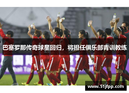 巴塞罗那传奇球星回归，将担任俱乐部青训教练
